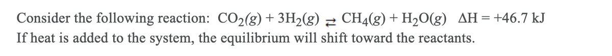 Consider the following reaction: CO2(g)+ 3H2(g) 2 CH4(g) + H20(g) AH=+46.7 kJ
If heat is added to the system, the equilibrium will shift toward the reactants.
