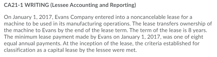 CA21-1 WRITING (Lessee Accounting and Reporting)
On January 1, 2017, Evans Company entered into a noncancelable lease for a
machine to be used in its manufacturing operations. The lease transfers ownership of
the machine to Evans by the end of the lease term. The term of the lease is 8 years.
The minimum lease payment made by Evans on January 1, 2017, was one of eight
equal annual payments. At the inception of the lease, the criteria established for
classification as a capital lease by the lessee were met.
