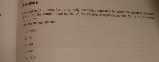 317.0, the sample mean is 230. At the 5% level of significance, test Hoa- 220 versus
Por a sample of 12 items from a normally distributed population for which the standard devation
OUESTION 8
M>220
Calculate the test statistic.
1. 4.9075
2. 220
3. 204
4 0.05
5-204
