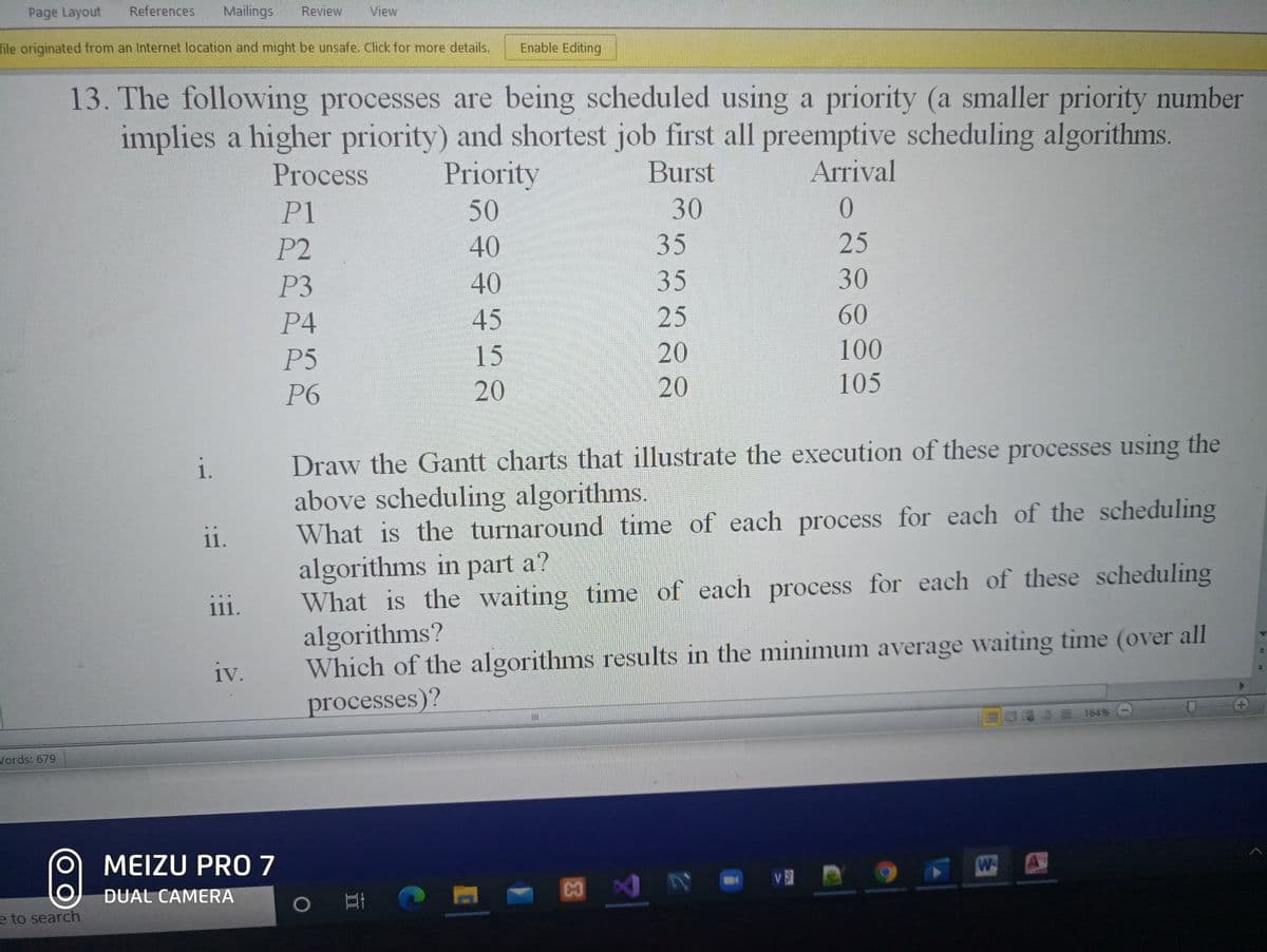 Page Layout
References
Mailings
Review
View
file originated from an Internet location and might be unsafe. Click for more details.
Enable Editing
13. The following processes are being scheduled using a priority (a smaller priority number
implies a higher priority) and shortest job first all preemptive scheduling algorithms.
Arrival
Priority
50
Process
Burst
P1
30
P2
40
35
25
P3
40
35
30
P4
45
25
60
P5
15
20
100
P6
20
20
105
Draw the Gantt charts that illustrate the execution of these processes using the
above scheduling algorithms.
What is the turnaround time of each process for each of the scheduling
algorithms in part a?
What is the waiting time of each process for each of these scheduling
algorithms?
Which of the algorithms results in the minimum average waiting time (over all
i.
ii.
111.
iv.
processes)?
S 164%
Vords: 679
MEIZU PRO7
W
DUAL CAMERA
e to search
44
