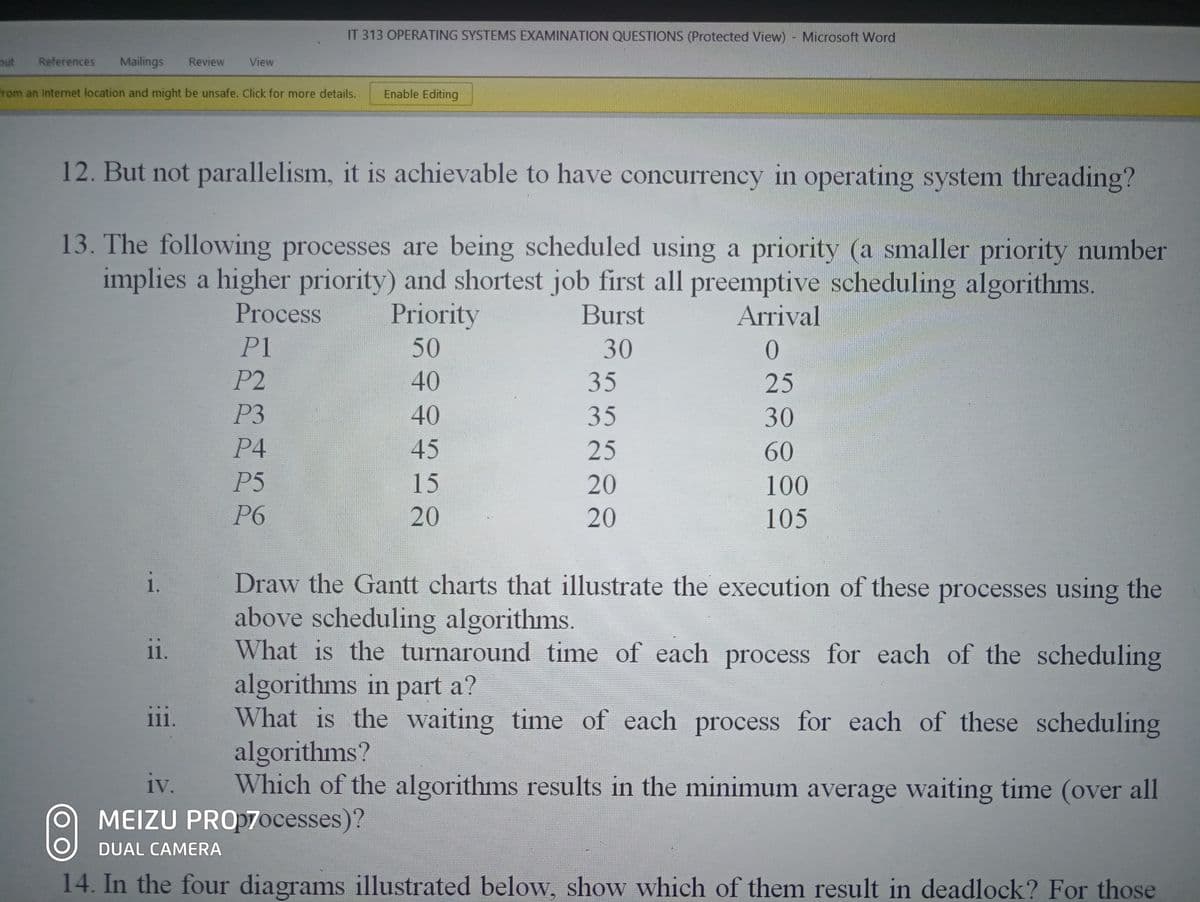 IT 313 OPERATING SYSTEMS EXAMINATION QUESTIONS (Protected View) Microsoft Word
out
References
Mailings
Review
View
from an Internet location and might be unsafe. Click for more details.
Enable Editing
12. But not parallelism, it is achievable to have concurrency in operating system threading?
13. The following processes are being scheduled using a priority (a smaller priority number
implies a higher priority) and shortest job first all preemptive scheduling algorithms.
Process
Priority
Burst
Arrival
P1
50
30
P2
40
35
25
P3
40
35
30
P4
45
25
60
P5
15
20
100
P6
20
20
105
Draw the Gantt charts that illustrate the execution of these processes using the
above scheduling algorithms.
What is the turnaround time of each process for each of the scheduling
algorithms in part a?
What is the waiting time of each process for each of these scheduling
algorithms?
Which of the algorithms results in the minimum average waiting time (over all
1.
1.
111.
iv.
MEIZU PROp7ocesses)?
DUAL CAMERA
14. In the four diagrams illustrated below, show which of them result in deadlock? For those
