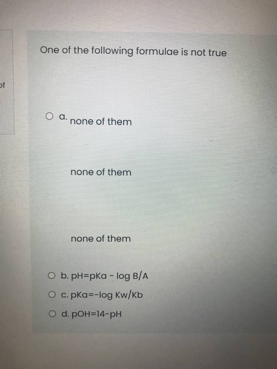 One of the following formulae is not true
of
Оа.
none of them
none of them
none of them
O b. pH=pKa - log B/A
O c. pKa=-log Kw/Kb
O d. pOH=14-pH
