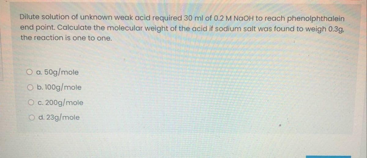 Dilute solution of unknown weak acid required 30 ml of 0.2 M NAOH to reach phenolphthalein
end point. Calculate the molecular weight of the acid if sodium salt was found to weigh 0.3g,
the reaction is one to one.
O a. 50g/mole
O b. 100g/mole
O c. 200g/mole
O d. 23g/mole
