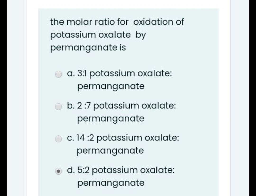 the molar ratio for oxidation of
potassium oxalate by
permanganate is
a. 3:1 potassium oxalate:
permanganate
b. 2:7 potassium oxalate:
permanganate
O c. 14 :2 potassium oxalate:
permanganate
o d. 5:2 potassium oxalate:
permanganate
