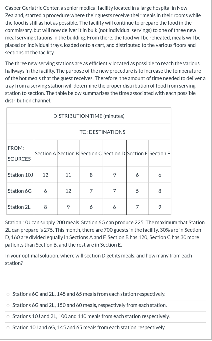 Casper Geriatric Center, a senior medical facility located in a large hospital in New
Zealand, started a procedure where their guests receive their meals in their rooms while
the food is still as hot as possible. The facility will continue to prepare the food in the
commissary, but will now deliver it in bulk (not individual servings) to one of three new
meal serving stations in the building. From there, the food will be reheated, meals will be
placed on individual trays, loaded onto a cart, and distributed to the various floors and
sections of the facility.
The three new serving stations are as efficiently located as possible to reach the various
hallways in the facility. The purpose of the new procedure is to increase the temperature
of the hot meals that the guest receives. Therefore, the amount of time needed to deliver a
tray from a serving station will determine the proper distribution of food from serving
station to section. The table below summarizes the time associated with each possible
distribution channel.
DISTRIBUTION TIME (minutes)
TO: DESTINATIONS
FROM:
Section A Section B Section C Section D Section E Section F
SOURCES
Station 10J
12
11
8
9
6
6
Station 6G
6
12
7
7
8
Station 2L
9.
6
7
9.
Station 10J can supply 200 meals. Station 6G can produce 225. The maximum that Station
2L can prepare is 275. This month, there are 700 guests in the facility, 30% are in Section
D, 160 are divided equally in Sections A and F, Section B has 120, Section C has 30 more
patients than Section B, and the rest are in Section E.
In your optimal solution, where will section D get its meals, and how many from each
station?
o Stations 6G and 2L, 145 and 65 meals from each station respectively.
O Stations 6G and 2L, 150 and 60 meals, respectively from each station.
o Stations 10J and 2L, 100 and 110 meals from each station respectively.
o Station 10J and 6G, 145 and 65 meals from each station respectively.
