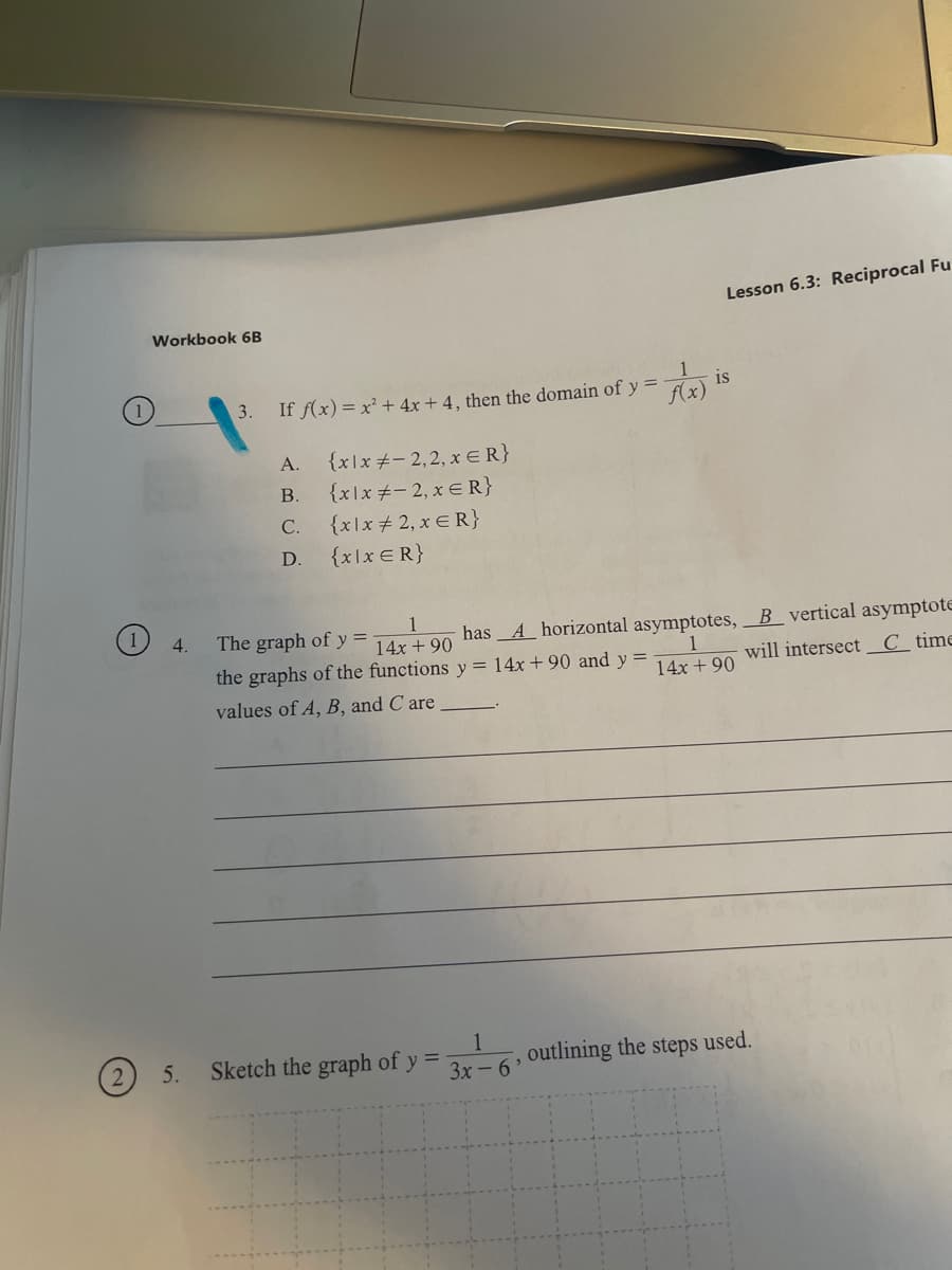 Lesson 6.3: Reciprocal Fu
Workbook 6B
is
If f(x)= x² + 4x + 4 , then the domain of y =
Ax)
3.
{x\x+-2,2, x ER}
{xlx +- 2, x € R}
{x\x + 2, x E R}
А.
В.
С.
D.
{x\x€R}
1
14x + 90
the graphs of the functions y = 14x + 90 and y =
4.
The graph of y =
has_A horizontal asymptotes, B_vertical asymptote
will intersect_C __time
14x + 90
values of A, B, and C are
5.
Sketch the graph of y
outlining the steps used.
3x - 6'
