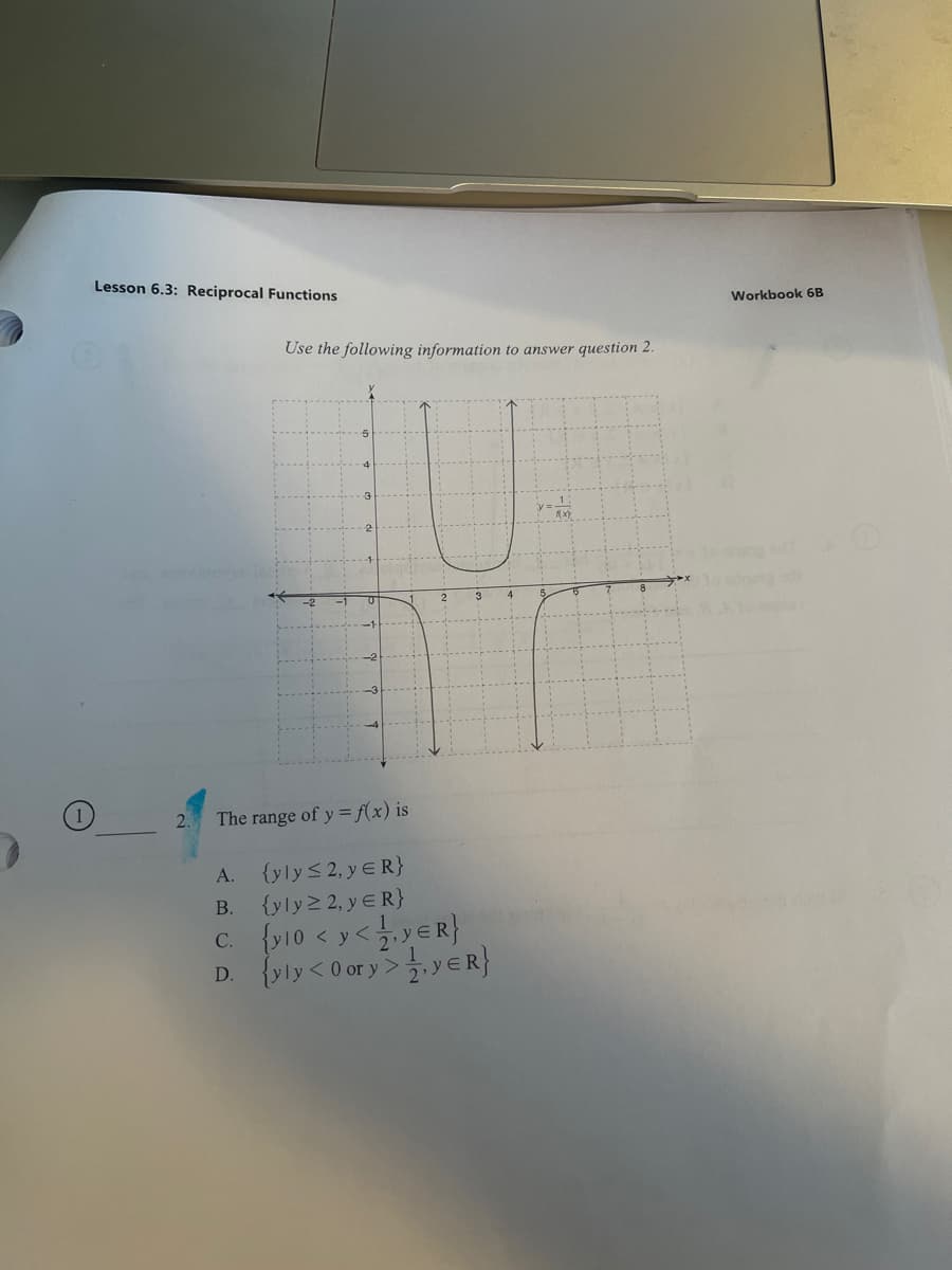 Lesson 6.3: Reciprocal Functions
Workbook 6B
Use the following information to answer question 2.
3
The range of y = f(x) is
{yly<2, y ER}
{yly 2, y E R}
A.
В.
c. {v10 < y<yER}
D. {yly<0 or y>.y ER}
