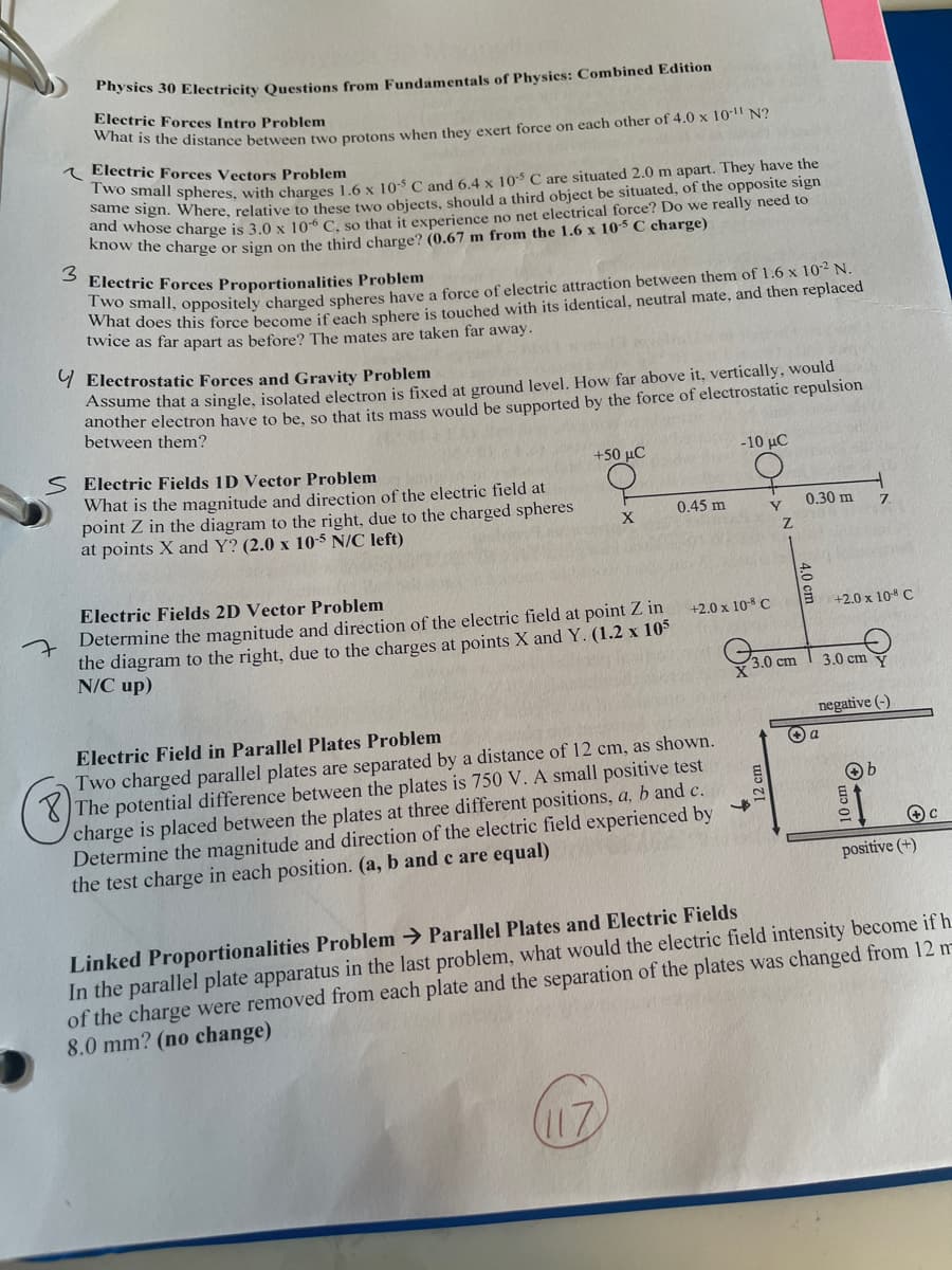 Physics 30 Electricity Questions from Fundamentals of Physics: Combined Edition
Electric Forces Intro Problem
What is the distance between two protons when they exert force on each other of 4.0 x 10 N?
Electric Forces Vectors Problem
Two small spheres, with charges 1.6 x 10-5 C and 6.4 x 105 C are situated 2.0 m apart. They have the
same sign. Where, relative to these two objects, should a third object be situated, of the opposite sign
and whose charge is 3.0 x 106 C, so that it experience no net electrical force? Do we really need to
know the charge or sign on the third charge? (0.67 m from the 1.6 x 10-5 C charge)
3
Electric Forces Proportionalities Problem
Two small, oppositely charged spheres have a force of electric attraction between them of 1.6 x 10-² N.
What does this force become if each sphere is touched with its identical, neutral mate, and then replaced
twice as far apart as before? The mates are taken far away.
Electrostatic Forces and Gravity Problem
Assume that a single, isolated electron is fixed at ground level. How far above it, vertically, would
another electron have to be, so that its mass would be supported by the force of electrostatic repulsion
between them?
S Electric Fields 1D Vector Problem
What is the magnitude and direction of the electric field at
point Z in the diagram to the right, due to the charged spheres
at points X and Y? (2.0 x 10-5 N/C left)
+50 µC
X
Electric Fields 2D Vector Problem
Determine the magnitude and direction of the electric field at point Z in
the diagram to the right, due to the charges at points X and Y. (1.2 x 105
N/C up)
0.45 m
-10 uC
Electric Field in Parallel Plates Problem
Two charged parallel plates are separated by a distance of 12 cm, as shown.
The potential difference between the plates is 750 V. A small positive test
charge is placed between the plates at three different positions, a, b and c.
Determine the magnitude and direction of the electric field experienced by
the test charge in each position. (a, b and c are equal)
Y
Z
+2.0 x 108 C
3.0
3.0 cm
0.30 m
+2.0 x 108 C
Ⓒa
3.0 cm
negative (-)
10 cm
b
+C
positive (+)
Linked Proportionalities Problem → Parallel Plates and Electric Fields
In the parallel plate apparatus in the last problem, what would the electric field intensity become if h
of the charge were removed from each plate and the separation of the plates was changed from 12 m-
8.0 mm? (no change)