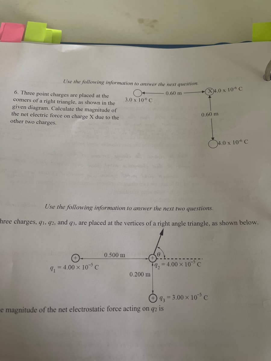 Use the following information to answer the next question.
0.60 m
6. Three point charges are placed at the
comers of a right triangle, as shown in the
given diagram. Calculate the magnitude of
the net electric force on charge X due to the
other two charges.
9₁
3.0 x 106 C
= 4.00 × 105 C
Use the following information to answer the next two questions.
hree charges, 91, 92, and q3, are placed at the vertices of a right angle triangle, as shown below.
0.500 m
0.200 m
T
X4.0 x 10-6 C
19₂=4.00 × 10³ C
0.60 m
4.0 x 10-6 C
93=3.00 × 105 C
e magnitude of the net electrostatic force acting on q2
is