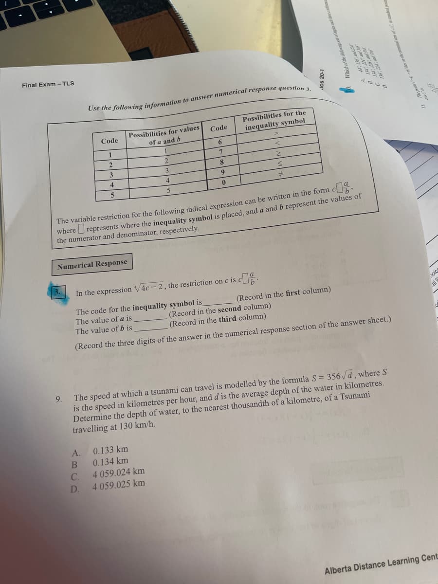 Final Exam - TLS
Possibilities for the
Possibilities for values
of a and b
Code
inequality symbol
Code
6.
1
8
3.
9
4
4
5
The variable restriction for the following radical expression can be written in the form c
where represents where the inequality symbol is placed, and a and b represent the values of
the numerator and denominator, respectively.
Numerical Response
In the expression /4c - 2, the restriction on c is
The code for the inequality symbol is
The value of a is
The value of b is
(Record in the first column)
(Record in the second column)
(Record in the third column)
(Record the three digits of the answer in the numerical response section of the answer sheet.)
9.
The speed at which a tsunami can travel is modelled by the formula S = 356 /d, where S
is the speed in kilometres per hour, and d is the average depth of the water in kilometres.
Determine the depth of water, to the nearest thousandth of a kilometre, of a Tsunami
travelling at 130 km/h.
A.
0.133 km
В
0.134 km
C.
4 059.024 km
D.
4 059.025 km
Alberta Distance Learning Cent
Ics 20-1
