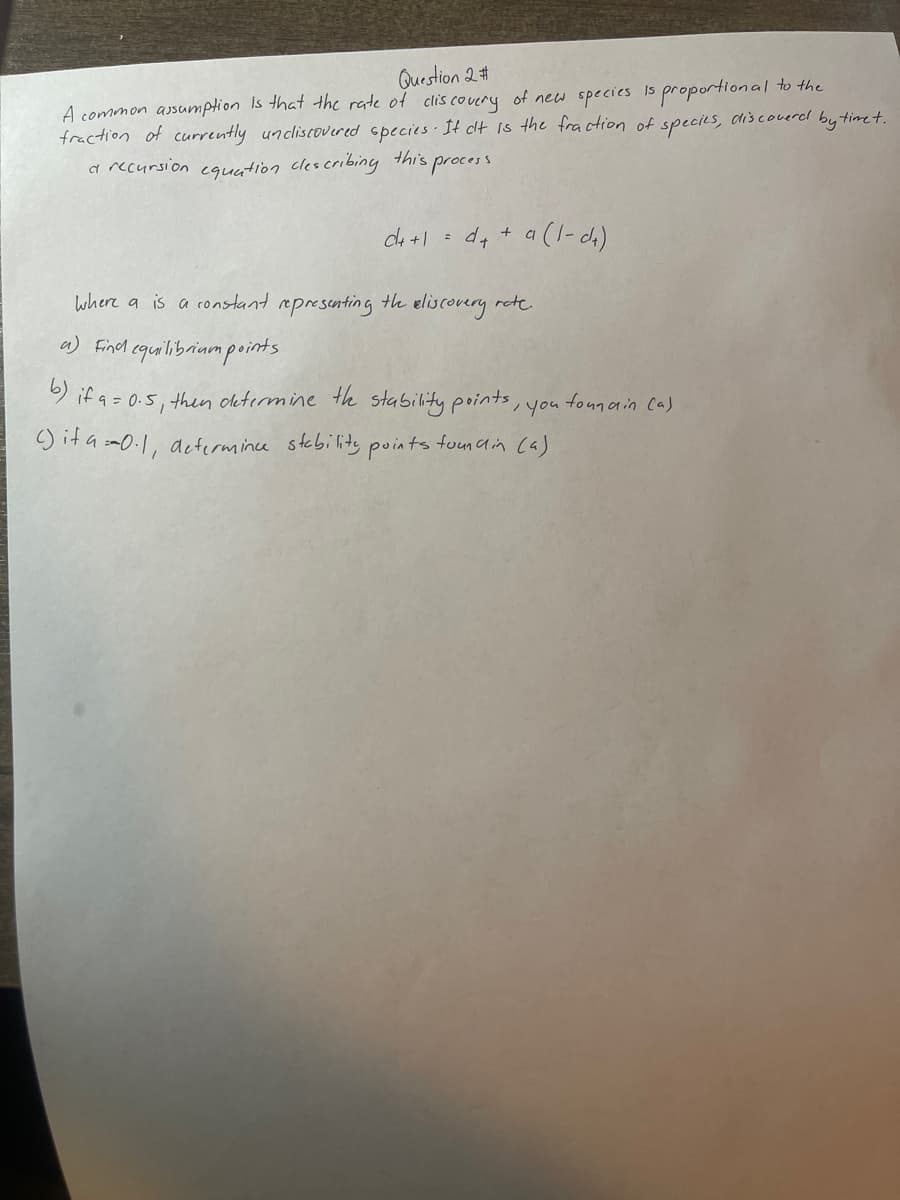 Question 2 #
A common assumption is that the rate of discovery of new species is proportional to the
fraction of currently uncliscovered species. It ct is the fraction of species, discoverd by timet.
a recursion equation clescribing this,
process
d+ +1 = d++ a (1-da)
where a is a constant representing the eliscovery rate.
a) Find equilibrium points.
, you
b) if a = 0.5, then determine the stability points,
() it a=0.1, determince stability points foundin (a)
foundin (a)