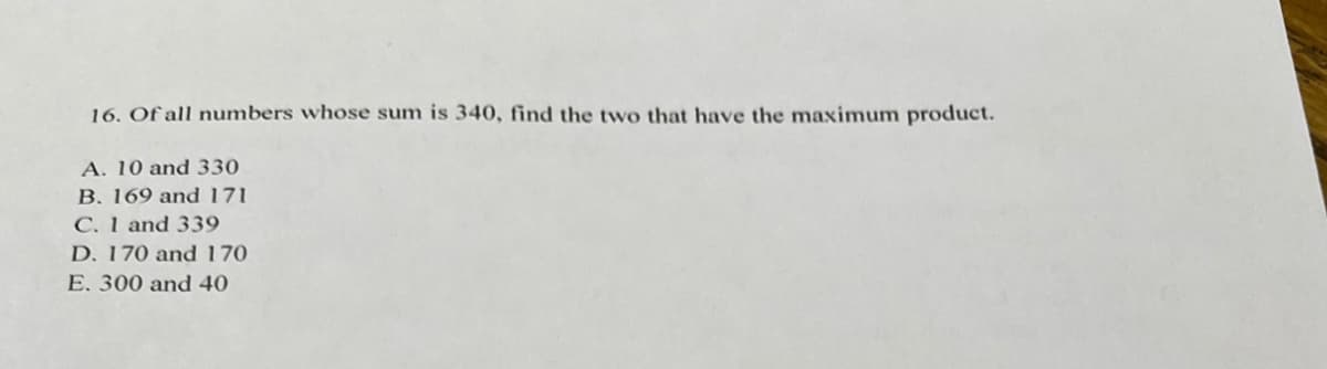 16. Of all numbers whose sum is 340, find the two that have the maximum product.
A. 10 and 330
B. 169 and 171
C. 1 and 339
D. 170 and 170
E. 300 and 40