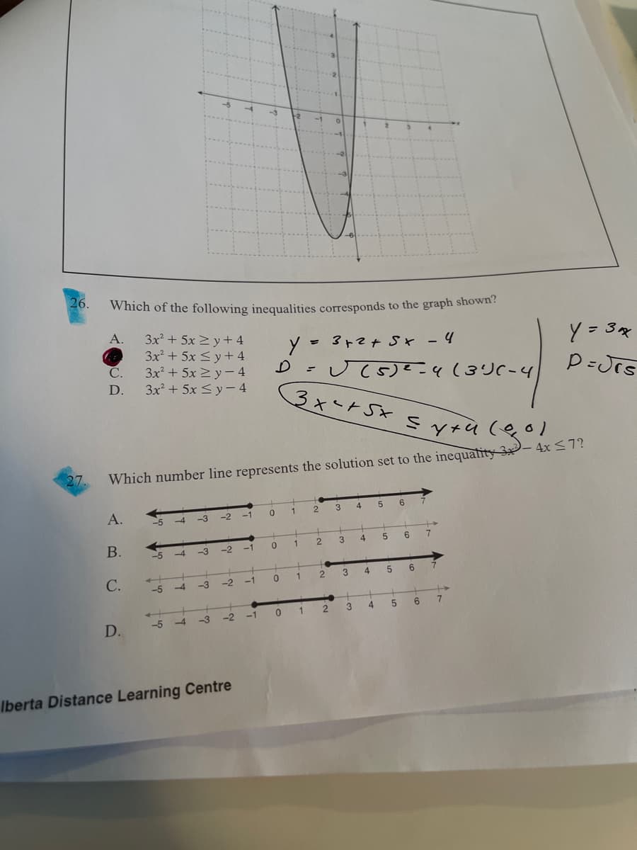 3xートSx S y+4 (eol
26.
Which of the following inequalities corresponds to the graph shown?
A.
3x + 5x 2 y + 4
3x + 5x <y + 4
3x² + 5x 2y- 4
3x + 5x <y – 4
3ト?t St -4
Y = 3x
С.
D.
27.
Which number line represents the solution set to the inequality 3x- 4x <7?
A.
1
3
4
6
-3
-2
-1
В.
1
4.
6
4
-3
-2
-1
С.
-2
-1
1
4
-4
-3
2
4
7
D.
-5 -4
-3
-2
-1
Iberta Distance Learning Centre
