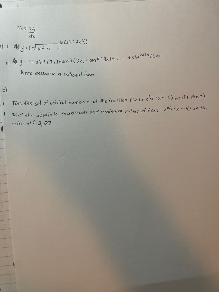 Find dy
clx
7) iy=(√x2-1) In (sin (8x3))
ii) y = 1+ sin ² (3x) + sin 4 (3x) + sin 6 (3x)+.... + sin 2024 (3x)
Write answer in a rational form
i
Find the set of critical numbers of the function fex) = x ²/3 (x²-4) on its clomain
ii
Find the absolute maximum and minimum values of f(x) = x ²/3 (x²-4) on the
interval [-2,03