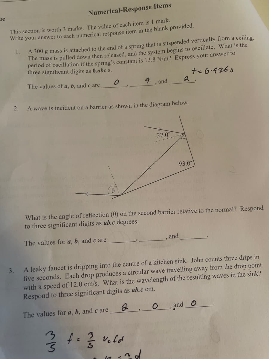 ue
Numerical-Response Items
This section is worth 3 marks. The value of each item is 1 mark.
Write your answer to each numerical response item in the blank provided.
A 300 g mass is attached to the end of a spring that is suspended vertically from a ceiling.
The mass is pulled down then released, and the system begins to oscillate. What is the
period of oscillation if the spring's constant is 13.8 N/m? Express your answer to
three significant digits as 0.abc s.
1.
ナ69263
The values of a, b, and c are
and
2.
A wave is incident on a barrier as shown in the diagram below.
27.0°
93.0°
What is the angle of reflection (0) on the second barrier relative to the normal? Respond
to three significant digits as ab.c degrees.
The values for a, b, and c are
and
A leaky faucet is dripping into the centre of a kitchen sink. John counts three drips in
five seconds. Each drop produces a circular wave travelling away from the drop point
with a speed of 12.0 cm/s. What is the wavelength of the resulting waves in the sink?
Respond to three significant digits as ab.c cm.
3.
The values for a, b, and c are
O and O
3
Ve fd
