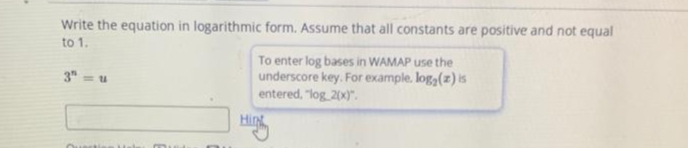 Write the equation in logarithmic form. Assume that all constants are positive and not equal
to 1.
To enter log bases in WAMAP use the
underscore key. For example. loga(z) is
entered, "log 20x)".
3"
