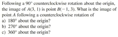 Following a 90° counterclockwise rotation about the origin,
the image of A(3, 1) is point B(-1, 3). What is the image of
point A following a counterclockwise rotation of
a) 180° about the origin?
b) 270° about the origin?
c) 360° about the origin?
