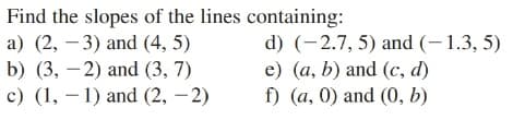 Find the slopes of the lines containing:
a) (2, – 3) and (4, 5)
b) (3, – 2) and (3, 7)
c) (1, – 1) and (2, – 2)
d) (-2.7, 5) and (-1.3, 5)
e) (a, b) and (c, d)
f) (a, 0) and (0, b)
