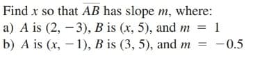 Find x so that AB has slope m, where:
a) A is (2, – 3), B is (x, 5), and m = 1
b) A is (x, – 1), B is (3, 5), and m
= -0.5
