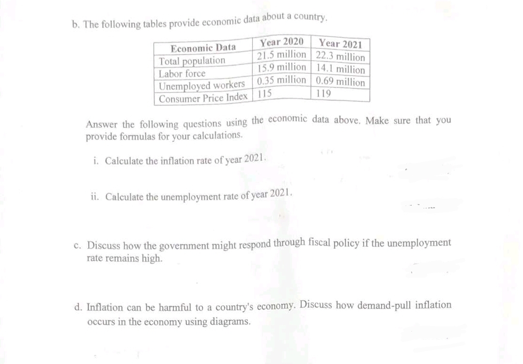 b. The following tables provide economic data about a country.
Year 2020
21.5 million
15.9 million
0.35 million
Economic Data
Total population
Labor force
Unemployed workers
Consumer Price Index 115
Year 2021
22.3 million
14.1 million
0.69 million
119
Answer the following questions using the economic data above. Make sure that you
provide formulas for your calculations.
i. Calculate the inflation rate of year 2021.
ii. Calculate the unemployment rate of year 2021.
c. Discuss how the government might respond through fiscal policy if the unemployment
rate remains high.
d. Inflation can be harmful to a country's economy. Discuss how demand-pull inflation
occurs in the economy using diagrams.