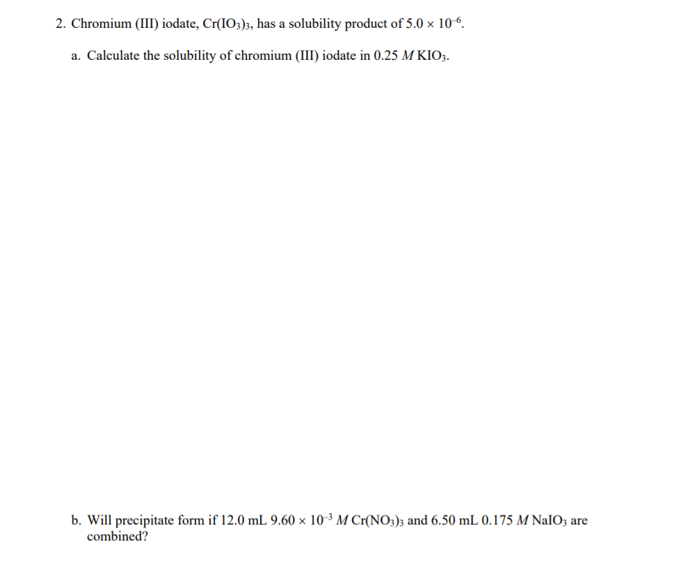 2. Chromium (III) iodate, Cr(IO3)3, has a solubility product of 5.0 × 10-º.
a. Calculate the solubility of chromium (III) iodate in 0.25 M KIO3.
b. Will precipitate form if 12.0 mL 9.60 × 10-³ M Cr(NO3)3 and 6.50 mL 0.175 M NaIO3 are
combined?
