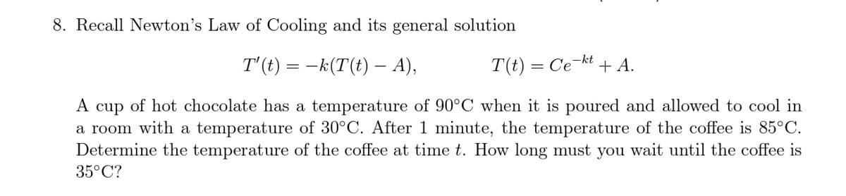 8. Recall Newton's Law of Cooling and its general solution
T'(t) = -k(T(t) – A),
T(t) = Ce-kt + A.
A cup of hot chocolate has a temperature of 90°C when it is poured and allowed to cool in
a room with a temperature of 30°C. After 1 minute, the temperature of the coffee is 85°C.
Determine the temperature of the coffee at time t. How long must you wait until the coffee is
35°C?
