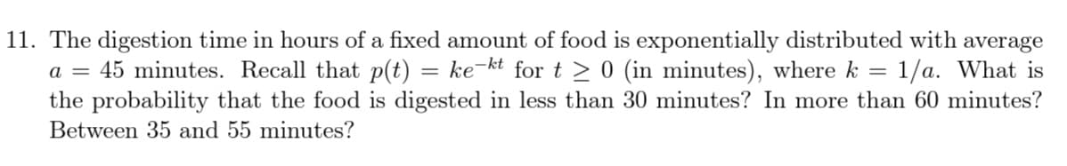 11. The digestion time in hours of a fixed amount of food is exponentially distributed with average
1/a. What is
the probability that the food is digested in less than 30 minutes? In more than 60 minutes?
45 minutes. Recall that p(t)
ke-kt for t > 0 (in minutes), where k
a =
Between 35 and 55 minutes?
