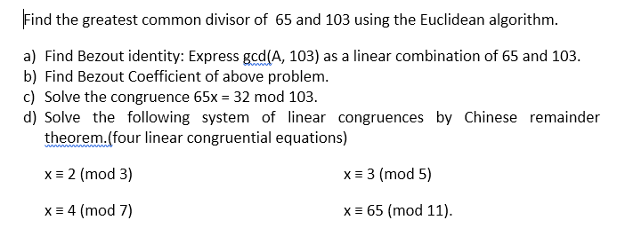 Find the greatest common divisor of 65 and 103 using the Euclidean algorithm.
a) Find Bezout identity: Express gcd(A, 103) as a linear combination of 65 and 103.
b) Find Bezout Coefficient of above problem.
c) Solve the congruence 65x = 32 mod 103.
d) Solve the following system of linear congruences by Chinese remainder
theorem.(four linear congruential equations)
x = 2 (mod 3)
x = 3 (mod 5)
X = 4 (mod 7)
x = 65 (mod 11).
