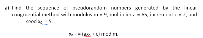 a) Find the sequence of pseudorandom numbers generated by the linear
congruential method with modulus m = 9, multiplier a = 65, increment c = 2, and
seed xo = 5.
Xn+1 = (ax, + c) mod m.
