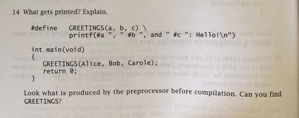 14 What gets printed? Explain.
#define GREETINGS (a, b, c) \
00
printf(#a ", " #b", and " #c": Hello!\n")
i stuasa bluoda ji vola
int main(void)
{11891
(brov)nism Int
in
GREETINGS (Alice, Bob, Carole);
return 0;
20 () ffoasa
etmoraob 12MA
89bo0 1132A 101
11
}
Look what is produced by the preprocessor before compilation. Can you find
biv
GREETINGS?