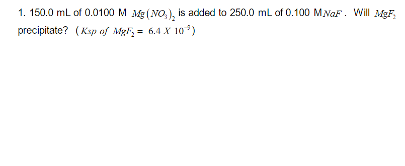 1. 150.0 mL of 0.0100 M Mg(NO3)₂ is added to 250.0 mL of 0.100 M NaF. Will MgF₂
precipitate? (Ksp of MgF₂ = 6.4 X 10⁹)