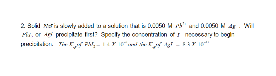 2. Solid Nal is slowly added to a solution that is 0.0050 M Pb²+ and 0.0050 M 4gt. Will
Pb1₂ or AgI precipitate first? Specify the concentration of ƒ necessary to begin
precipitation. The K„of Pb¹₂= 1.4 X 10˚° and the K²of AgI = 8.3 X 10-¹7