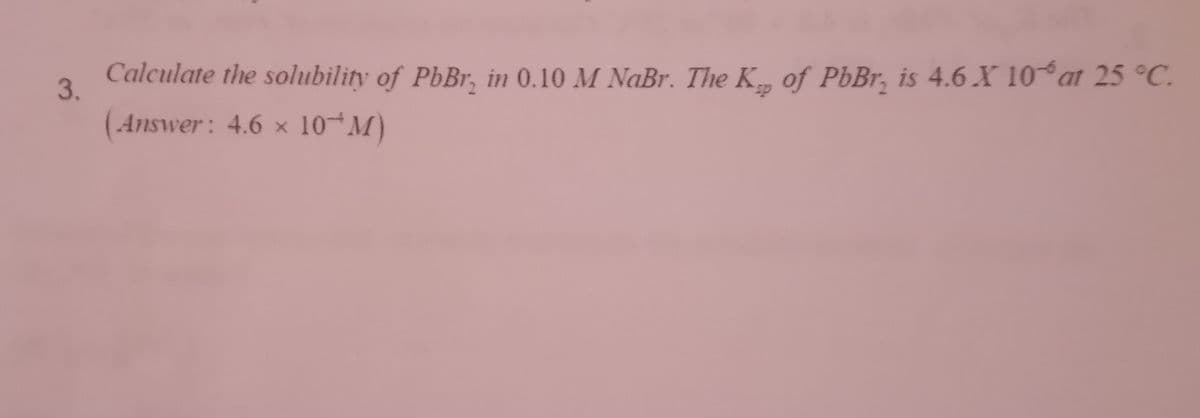 3.
Calculate the solubility of PbBr, in 0.10 M NaBr. The K of PbBr is 4.6 X 10% at 25 °C.
(Answer: 4.6 x 10¹M)