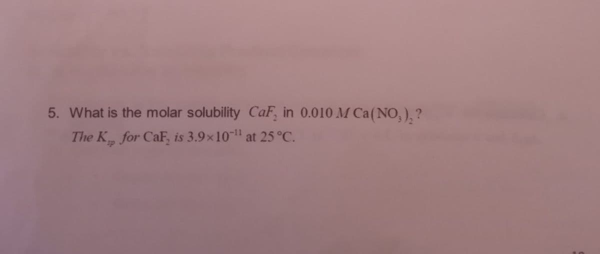 5. What is the molar solubility CaF, in 0.010 M Ca (NO₂)₂?
The K, for CaF, is 3.9×10¹¹ at 25 °C.