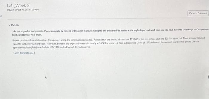 15
Lab Week 2
Due: Sun Oct 30, 2022 11:59pm
Add Comment
✓ Details
Labs are ungraded assignments. Please complete by the end of this week (Sunday, midnight). The answer will be posted at the beginning of next week to ensure you have mastered the concept and are prepare
for the midterm or final exam.
Please provide a financial analysis for a project using the information provided. Assume that the projected costs are $75,000 in the investment year and $25K in years 1-4. There are no estimated
benefits in the investment year. However, benefits are expected to remain steady at $50K for years 1-4. Use a discounted factor of 12% and round the answers to 2 decimal places. Use the
spreadsheet (template) to calculate NPV, ROI and a Payback Period analysis
Lab2 Temolate.xls