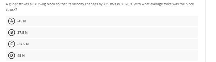 A glider strikes a 0.075-kg block so that its velocity changes by +35 m/s in 0.070 s. With what average force was the block
struck?
(A -45 N
B) 37.5 N
(©) -37.5 N
(D) 45 N
