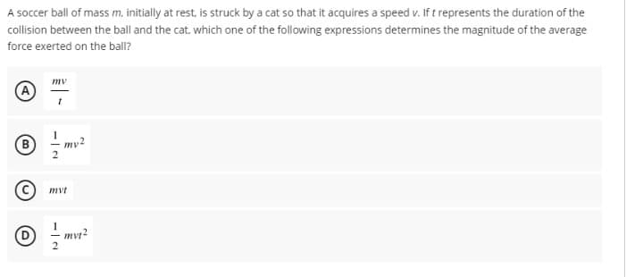 A soccer ball of mass m, initially at rest, is struck by a cat so that it acquires a speed v. If t represents the duration of the
collision between the ball and the cat, which one of the following expressions determines the magnitude of the average
force exerted on the ball?
mv
(A
(B
my2
C) mvt
mvt?
2.
