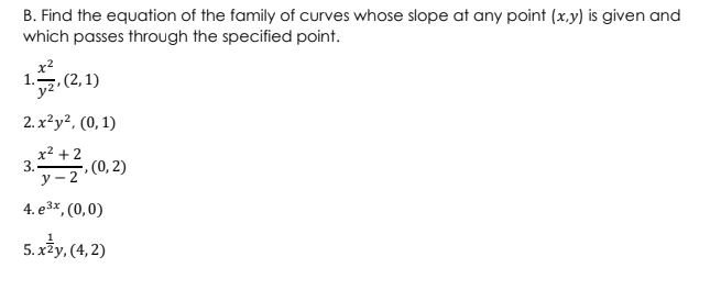 B. Find the equation of the family of curves whose slope at any point (x,y) is given and
which passes through the specified point.
x²
, (2, 1)
2.x²y², (0, 1)
x² +2
3.
y-2
4. e³x, (0,0)
5.xy, (4,2)
-, (0, 2)