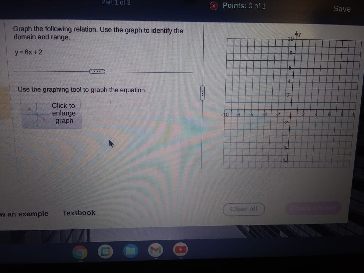 Graph the following relation. Use the graph to identify the
domain and range.
y=6x+2
Use the graphing tool to graph the equation.
w an example
Click to
enlarge
graph
Part 1 of 3
Textbook
M
8
al
EX
Points: 0 of 1
9
10
‒‒‒
LB 16
Clear all
M
-QL
G
3-
2-
ZL
Save
1