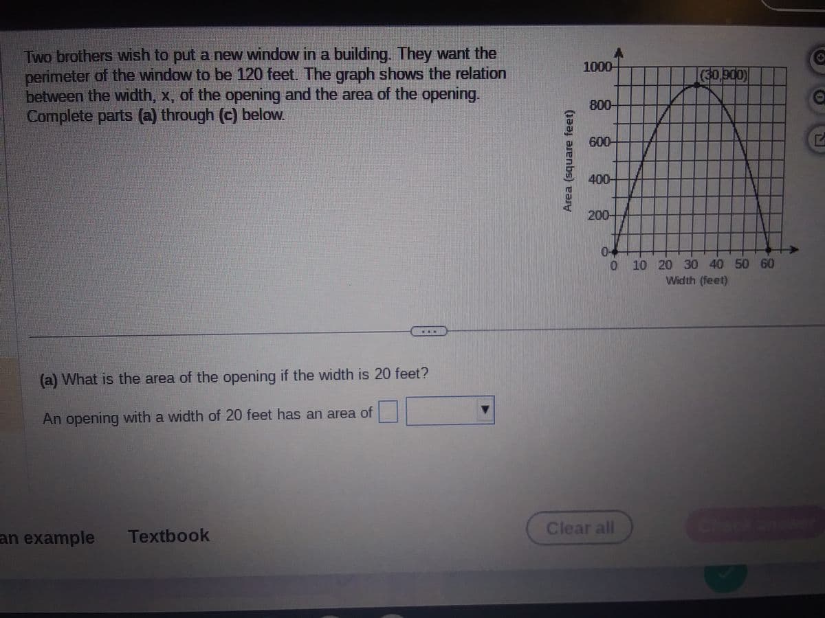 Two brothers wish to put a new window in a building. They want the
perimeter of the window to be 120 feet. The graph shows the relation
between the width, x, of the opening and the area of the opening.
Complete parts (a) through (c) below.
(a) What is the area of the opening if the width is 20 feet?
An opening with a width of 20 feet has an area of
an example Textbook
Area (square feet)
1000-
800-
600-
400-
200-
V
Clear all
(30,900)
0--
0 10 20 30 40 50 60
Width (feet)