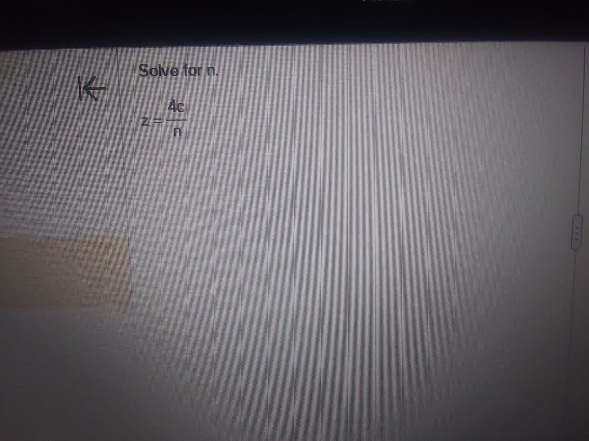 **Equation to Solve for a Variable**

**Problem Statement:**

Solve for \( n \).

**Equation:**

\[ z = \frac{4c}{n} \]

**Solution Steps:**

To solve for \( n \), rearrange the equation to isolate \( n \) on one side. Begin by multiplying both sides by \( n \) to eliminate the fraction:

\[ zn = 4c \]

Next, divide both sides by \( z \) to solve for \( n \):

\[ n = \frac{4c}{z} \]

**Explanation:**

This mathematical equation represents a relationship where \( z \) is equal to four times some variable \( c \) divided by another variable \( n \). Solving for \( n \) involves isolating it through algebraic manipulation, resulting in the expression \( n = \frac{4c}{z} \).

This type of problem is a common exercise in algebra, focusing on rearranging and solving equations.