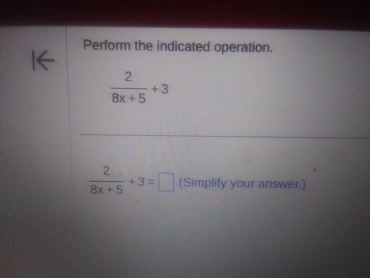 ### Fraction Addition: Perform the Indicated Operation

#### Problem Statement

Perform the indicated operation:

\[
\frac{2}{8x+5} + 3
\]

#### Steps to Solve

1. **Express 3 as a Fraction**: 
   To add \(\frac{2}{8x+5}\) and 3, first express 3 as a fraction with a common denominator. 

\[
3 = \frac{3(8x+5)}{8x+5} = \frac{24x + 15}{8x+5}
\]

2. **Add the Fractions**:
   Now, add the two fractions:

\[
\frac{2}{8x+5} + \frac{24x + 15}{8x+5} = \frac{2 + 24x + 15}{8x+5}
\]

3. **Combine the Numerator**:
   Combine like terms in the numerator:

\[
\frac{24x + 17}{8x+5}
\]

4. **Final Expression**:
   The result of the operation is:

\[
\frac{24x + 17}{8x+5}
\]

Make sure to simplify your final result if possible. In this case, the fraction is already in its simplest form.

### Conclusion

You have successfully performed the indicated operation by expressing the constant as a fraction with a common denominator, adding the fractions, and simplifying the result.