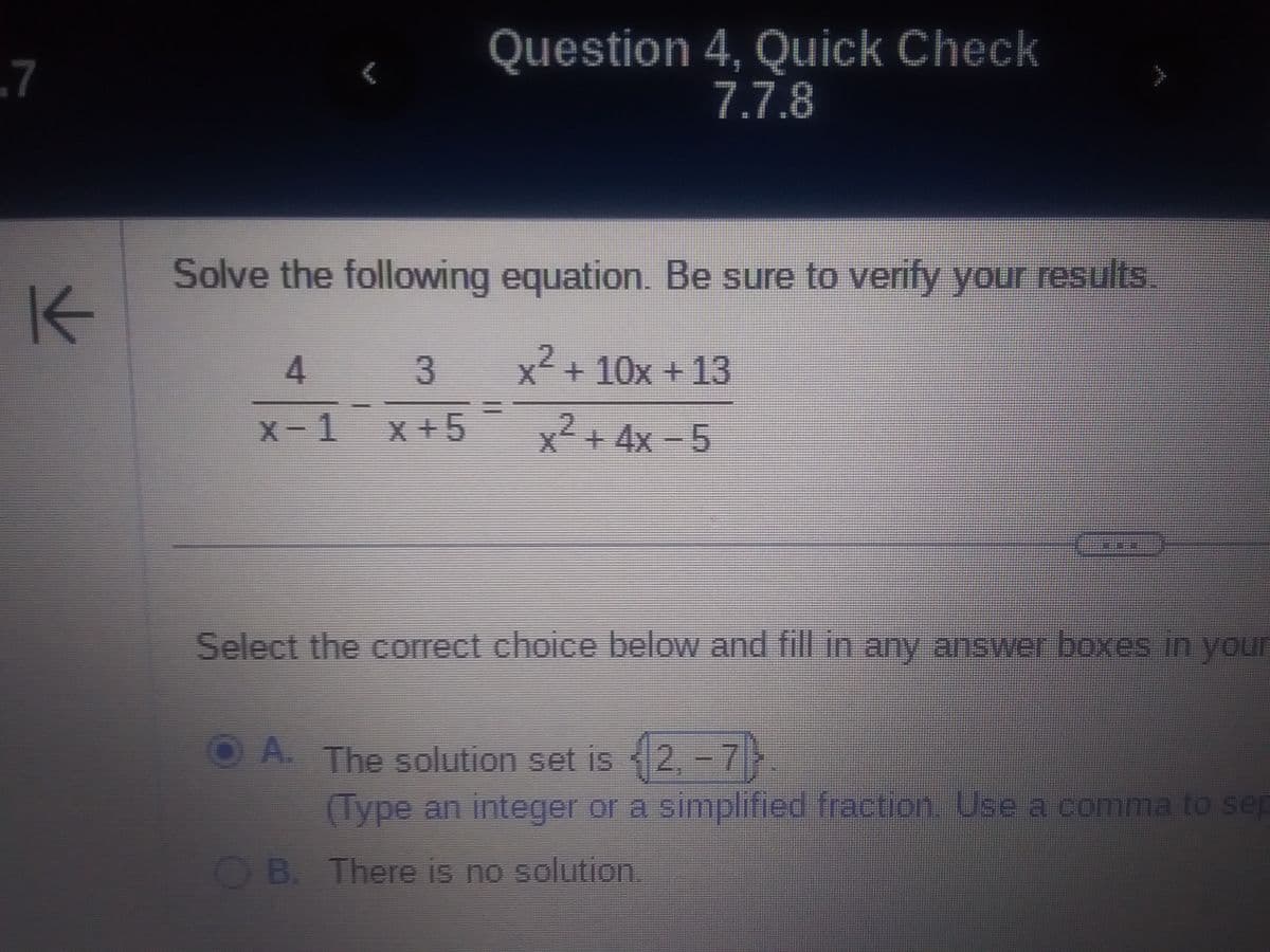 .7
K
Solve the following equation. Be sure to verify your results.
4
3
x-1¯x+5
Question 4, Quick Check
7.7.8
x² + 10x + 13
x² + 4x-5
Select the correct choice below and fill in any answer boxes in your
ⒸA. The solution set is {2,-7)
(Type an integer or a simplified fraction. Use a comma to sep
B. There is no solution.