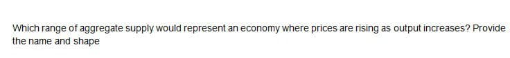 Which range of aggregate supply would represent an economy where prices are rising as output increases? Provide
the name and shape