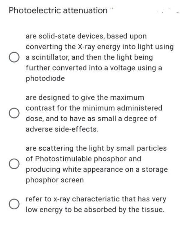 Photoelectric attenuation
are solid-state devices, based upon
converting the X-ray energy into light using
a scintillator, and then the light being
further converted into a voltage using a
photodiode
are designed to give the maximum
contrast for the minimum administered
dose, and to have as small a degree of
adverse side-effects.
are scattering the light by small particles
of Photostimulable phosphor and
producing white appearance on a storage
phosphor screen
refer to x-ray characteristic that has very
low energy to be absorbed by the tissue.
