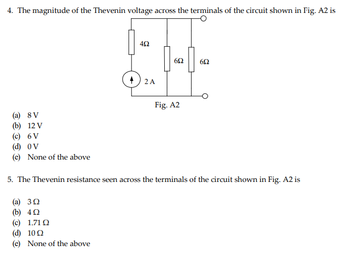 4. The magnitude of the Thevenin voltage across the terminals of the circuit shown in Fig. A2 is
(a) 8V
(b) 12 V
(c) 6 V
(d) OV
(e) None of the above
452
---
652
652
(c) 1.710
(d) 10Q
(e) None of the above
2 A
Fig. A2
5. The Thevenin resistance seen across the terminals of the circuit shown in Fig. A2 is
(a) 3Ω
(b) 4Ω