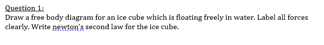 Question 1:
Draw a free body diagram for an ice cube which is floating freely in water. Label all forces
clearly. Write newton's second law for the ice cube.
