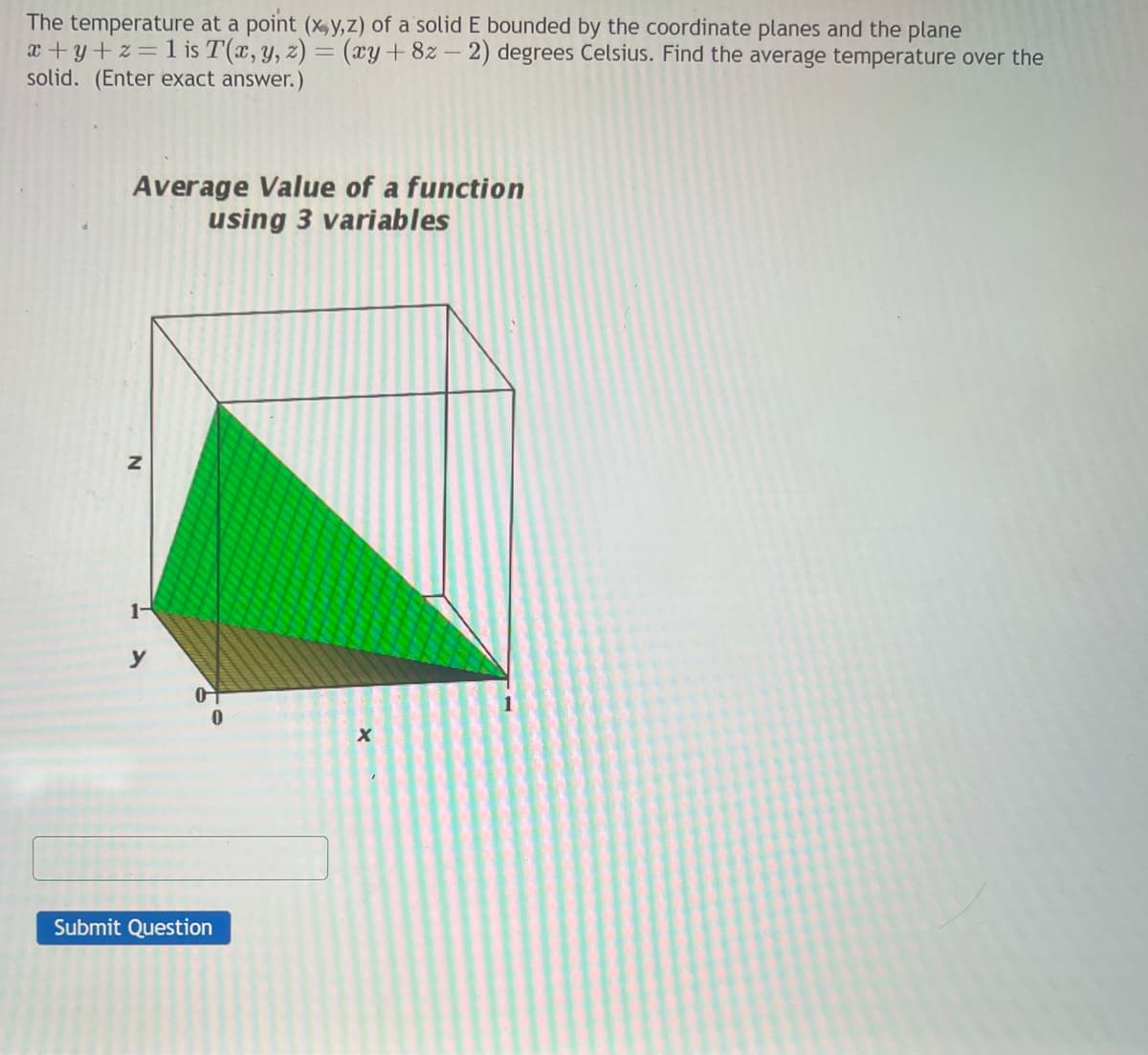 The temperature at a point (x,y,z) of a solid E bounded by the coordinate planes and the plane
x+y+z=1 is T(x, y, z) = (xy +82-2) degrees Celsius. Find the average temperature over the
solid. (Enter exact answer.)
Average Value of a function
using 3 variables
N
1-
y
0
Submit Question
X