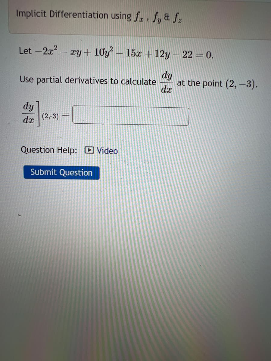 Implicit Differentiation using fa, fy & fz
Let -2x² - xy +10y² – 15x + 12y — 22 = 0.
Use partial derivatives to calculate at the point (2, -3).
dy
dx
dy
dx (2,-3)
TART
Question Help: Video
Submit Question