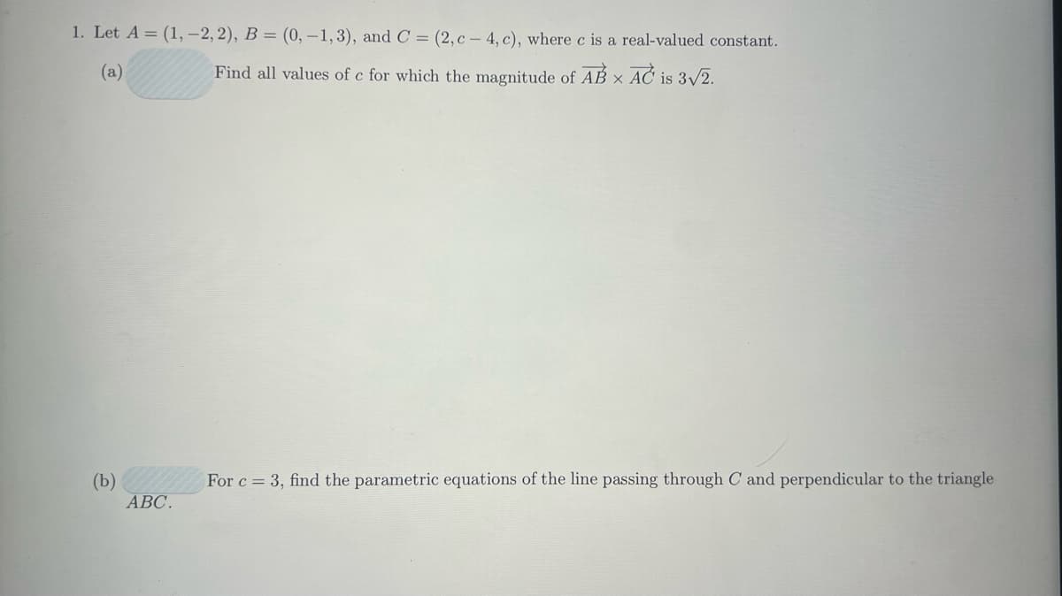 1. Let A = (1, -2, 2), B = (0, -1, 3), and C = (2,c-4, c), where c is a real-valued constant.
Find all values of c for which the magnitude of AB x AC is 3√2.
(a)
(b)
ABC.
For c = 3, find the parametric equations of the line passing through C and perpendicular to the triangle